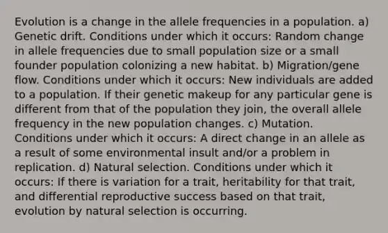 Evolution is a change in the allele frequencies in a population. a) Genetic drift. Conditions under which it occurs: Random change in allele frequencies due to small population size or a small founder population colonizing a new habitat. b) Migration/gene flow. Conditions under which it occurs: New individuals are added to a population. If their genetic makeup for any particular gene is different from that of the population they join, the overall allele frequency in the new population changes. c) Mutation. Conditions under which it occurs: A direct change in an allele as a result of some environmental insult and/or a problem in replication. d) Natural selection. Conditions under which it occurs: If there is variation for a trait, heritability for that trait, and differential reproductive success based on that trait, evolution by natural selection is occurring.