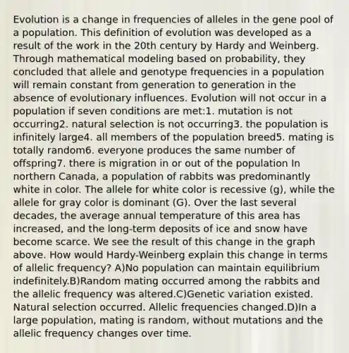 Evolution is a change in frequencies of alleles in the gene pool of a population. This definition of evolution was developed as a result of the work in the 20th century by Hardy and Weinberg. Through mathematical modeling based on probability, they concluded that allele and genotype frequencies in a population will remain constant from generation to generation in the absence of evolutionary influences. Evolution will not occur in a population if seven conditions are met:1. mutation is not occurring2. natural selection is not occurring3. the population is infinitely large4. all members of the population breed5. mating is totally random6. everyone produces the same number of offspring7. there is migration in or out of the population In northern Canada, a population of rabbits was predominantly white in color. The allele for white color is recessive (g), while the allele for gray color is dominant (G). Over the last several decades, the average annual temperature of this area has increased, and the long-term deposits of ice and snow have become scarce. We see the result of this change in the graph above. How would Hardy-Weinberg explain this change in terms of allelic frequency? A)No population can maintain equilibrium indefinitely.B)Random mating occurred among the rabbits and the allelic frequency was altered.C)Genetic variation existed. Natural selection occurred. Allelic frequencies changed.D)In a large population, mating is random, without mutations and the allelic frequency changes over time.