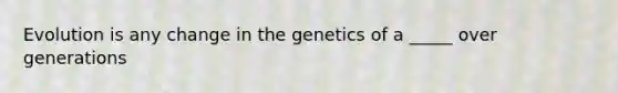 Evolution is any change in the genetics of a _____ over generations