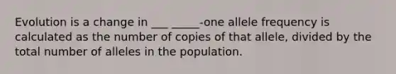 Evolution is a change in ___ _____-one allele frequency is calculated as the number of copies of that allele, divided by the total number of alleles in the population.