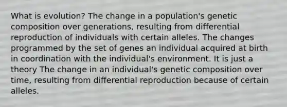 What is evolution? The change in a population's genetic composition over generations, resulting from differential reproduction of individuals with certain alleles. The changes programmed by the set of genes an individual acquired at birth in coordination with the individual's environment. It is just a theory The change in an individual's genetic composition over time, resulting from differential reproduction because of certain alleles.