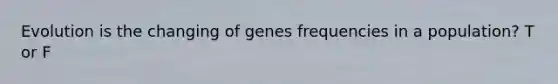 Evolution is the changing of genes frequencies in a population? T or F