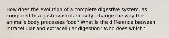 How does the evolution of a complete digestive system, as compared to a gastrovascular cavity, change the way the animal's body processes food? What is the difference between intracellular and extracellular digestion? Who does which?