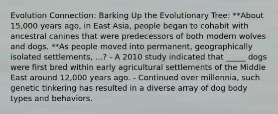 Evolution Connection: Barking Up the Evolutionary Tree: **About 15,000 years ago, in East Asia, people began to cohabit with ancestral canines that were predecessors of both modern wolves and dogs. **As people moved into permanent, geographically isolated settlements, ...? - A 2010 study indicated that _____ dogs were first bred within early agricultural settlements of the Middle East around 12,000 years ago. - Continued over millennia, such genetic tinkering has resulted in a diverse array of dog body types and behaviors.