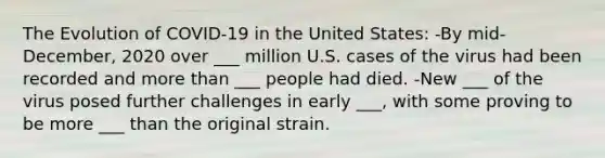 The Evolution of COVID-19 in the United States: -By mid-December, 2020 over ___ million U.S. cases of the virus had been recorded and more than ___ people had died. -New ___ of the virus posed further challenges in early ___, with some proving to be more ___ than the original strain.