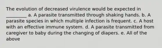 The evolution of decreased virulence would be expected in _________ a. A parasite transmitted through shaking hands. b. A parasite species in which multiple infection is frequent. c. A host with an effective immune system. d. A parasite transmitted from caregiver to baby during the changing of diapers. e. All of the above