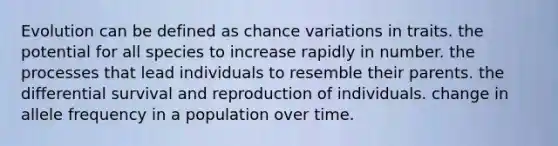 Evolution can be defined as chance variations in traits. the potential for all species to increase rapidly in number. the processes that lead individuals to resemble their parents. the differential survival and reproduction of individuals. change in allele frequency in a population over time.