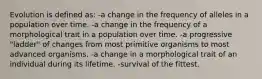 Evolution is defined as: -a change in the frequency of alleles in a population over time. -a change in the frequency of a morphological trait in a population over time. -a progressive "ladder" of changes from most primitive organisms to most advanced organisms. -a change in a morphological trait of an individual during its lifetime. -survival of the fittest.