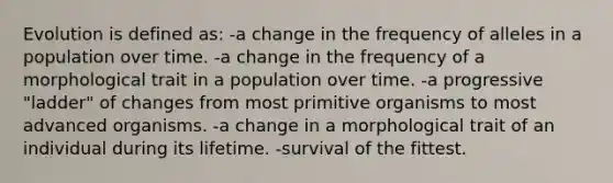 Evolution is defined as: -a change in the frequency of alleles in a population over time. -a change in the frequency of a morphological trait in a population over time. -a progressive "ladder" of changes from most primitive organisms to most advanced organisms. -a change in a morphological trait of an individual during its lifetime. -survival of the fittest.