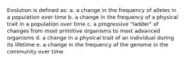 Evolution is defined as: a. a change in the frequency of alleles in a population over time b. a change in the frequency of a physical trait in a population over time c. a progressive "ladder" of changes from most primitive organisms to most advanced organisms d. a change in a physical trait of an individual during its lifetime e. a change in the frequency of the genome in the community over time