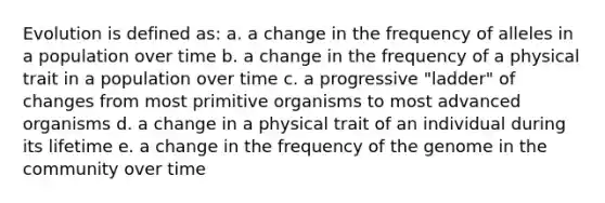 Evolution is defined as: a. a change in the frequency of alleles in a population over time b. a change in the frequency of a physical trait in a population over time c. a progressive "ladder" of changes from most primitive organisms to most advanced organisms d. a change in a physical trait of an individual during its lifetime e. a change in the frequency of the genome in the community over time