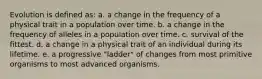 Evolution is defined as: a. a change in the frequency of a physical trait in a population over time. b. a change in the frequency of alleles in a population over time. c. survival of the fittest. d. a change in a physical trait of an individual during its lifetime. e. a progressive "ladder" of changes from most primitive organisms to most advanced organisms.