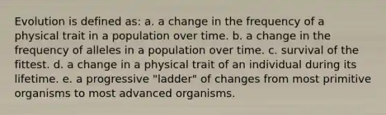 Evolution is defined as: a. a change in the frequency of a physical trait in a population over time. b. a change in the frequency of alleles in a population over time. c. survival of the fittest. d. a change in a physical trait of an individual during its lifetime. e. a progressive "ladder" of changes from most primitive organisms to most advanced organisms.