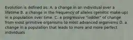 Evolution is defined as: A. a change in an individual over a lifetime B. a change in the frequency of alleles (genetic make-up) in a population over time. C. a progressive "ladder" of change from most primitive organisms to most advanced organisms D. a change in a population that leads to more and more perfect individuals