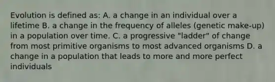 Evolution is defined as: A. a change in an individual over a lifetime B. a change in the frequency of alleles (genetic make-up) in a population over time. C. a progressive "ladder" of change from most primitive organisms to most advanced organisms D. a change in a population that leads to more and more perfect individuals