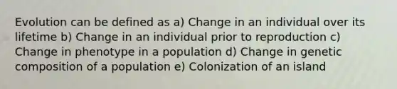 Evolution can be defined as a) Change in an individual over its lifetime b) Change in an individual prior to reproduction c) Change in phenotype in a population d) Change in genetic composition of a population e) Colonization of an island