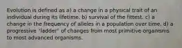 Evolution is defined as a) a change in a physical trait of an individual during its lifetime. b) survival of the fittest. c) a change in the frequency of alleles in a population over time. d) a progressive "ladder" of changes from most primitive organisms to most advanced organisms.