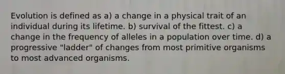 Evolution is defined as a) a change in a physical trait of an individual during its lifetime. b) survival of the fittest. c) a change in the frequency of alleles in a population over time. d) a progressive "ladder" of changes from most primitive organisms to most advanced organisms.