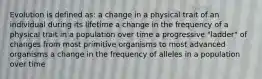 Evolution is defined as: a change in a physical trait of an individual during its lifetime a change in the frequency of a physical trait in a population over time a progressive "ladder" of changes from most primitive organisms to most advanced organisms a change in the frequency of alleles in a population over time