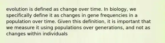 evolution is defined as change over time. In biology, we specifically define it as changes in gene frequencies in a population over time. Given this definition, it is important that we measure it using populations over generations, and not as changes within individuals