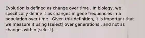 Evolution is defined as change over time . In biology, we specifically define it as changes in gene frequencies in a population over time . Given this definition, it is important that we measure it using [select] over generations , and not as changes within [select]...