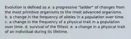 Evolution is defined as a. a progressive "ladder" of changes from the most primitive organisms to the most advanced organisms. b. a change in the frequency of alleles in a population over time. c. a change in the frequency of a physical trait in a population over time. d. survival of the fittest. e. a change in a physical trait of an individual during its lifetime.