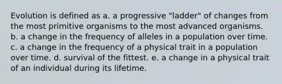 Evolution is defined as a. a progressive "ladder" of changes from the most primitive organisms to the most advanced organisms. b. a change in the frequency of alleles in a population over time. c. a change in the frequency of a physical trait in a population over time. d. survival of the fittest. e. a change in a physical trait of an individual during its lifetime.