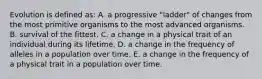 Evolution is defined as: A. a progressive "ladder" of changes from the most primitive organisms to the most advanced organisms. B. survival of the fittest. C. a change in a physical trait of an individual during its lifetime. D. a change in the frequency of alleles in a population over time. E. a change in the frequency of a physical trait in a population over time.