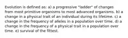 Evolution is defined as: a) a progressive "ladder" of changes from most primitive organisms to most advanced organisms. b) a change in a physical trait of an individual during its lifetime. c) a change in the frequency of alleles in a population over time. d) a change in the frequency of a physical trait in a population over time. e) survival of the fittest.