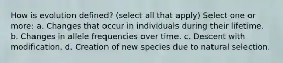 How is evolution defined? (select all that apply) Select one or more: a. Changes that occur in individuals during their lifetime. b. Changes in allele frequencies over time. c. Descent with modification. d. Creation of new species due to natural selection.