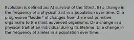 Evolution is defined as: A) survival of the fittest. B) a change in the frequency of a physical trait in a population over time. C) a progressive "ladder" of changes from the most primitive organisms to the most advanced organisms. D) a change in a physical trait of an individual during its lifetime. E) a change in the frequency of alleles in a population over time.