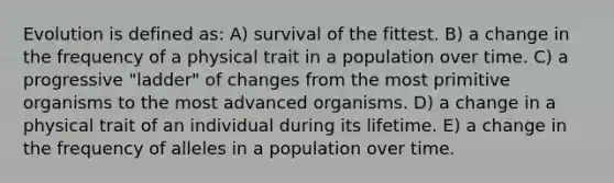 Evolution is defined as: A) survival of the fittest. B) a change in the frequency of a physical trait in a population over time. C) a progressive "ladder" of changes from the most primitive organisms to the most advanced organisms. D) a change in a physical trait of an individual during its lifetime. E) a change in the frequency of alleles in a population over time.