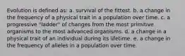 Evolution is defined as: a. survival of the fittest. b. a change in the frequency of a physical trait in a population over time. c. a progressive "ladder" of changes from the most primitive organisms to the most advanced organisms. d. a change in a physical trait of an individual during its lifetime. e. a change in the frequency of alleles in a population over time.