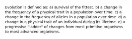 Evolution is defined as: a) survival of the fittest. b) a change in the frequency of a physical trait in a population over time. c) a change in the frequency of alleles in a population over time. d) a change in a physical trait of an individual during its lifetime. e) a progressive "ladder" of changes from most primitive organisms to most advanced organisms.