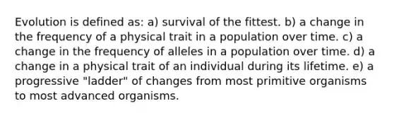 Evolution is defined as: a) survival of the fittest. b) a change in the frequency of a physical trait in a population over time. c) a change in the frequency of alleles in a population over time. d) a change in a physical trait of an individual during its lifetime. e) a progressive "ladder" of changes from most primitive organisms to most advanced organisms.