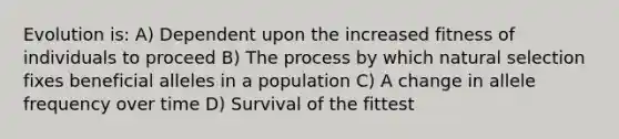 Evolution is: A) Dependent upon the increased fitness of individuals to proceed B) The process by which natural selection fixes beneficial alleles in a population C) A change in allele frequency over time D) Survival of the fittest