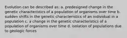 Evolution can be described as: a. predesigned change in the genetic characteristics of a population of organisms over time b. sudden shifts in the genetic characteristics of an individual in a population c. a change in the genetic characteristics of a population of organisms over time d. isolation of populations due to geologic forces