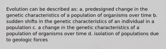 Evolution can be described as: a. predesigned change in the genetic characteristics of a population of organisms over time b. sudden shifts in the genetic characteristics of an individual in a population c. a change in the genetic characteristics of a population of organisms over time d. isolation of populations due to geologic forces