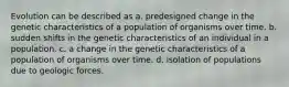 Evolution can be described as a. predesigned change in the genetic characteristics of a population of organisms over time. b. sudden shifts in the genetic characteristics of an individual in a population. c. a change in the genetic characteristics of a population of organisms over time. d. isolation of populations due to geologic forces.