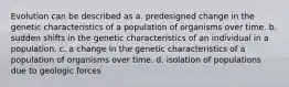 Evolution can be described as a. predesigned change in the genetic characteristics of a population of organisms over time. b. sudden shifts in the genetic characteristics of an individual in a population. c. a change in the genetic characteristics of a population of organisms over time. d. isolation of populations due to geologic forces