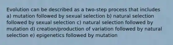 Evolution can be described as a two-step process that includes a) mutation followed by sexual selection b) natural selection followed by sexual selection c) natural selection followed by mutation d) creation/production of variation followed by natural selection e) epigenetics followed by mutation