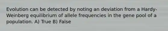 Evolution can be detected by noting an deviation from a Hardy-Weinberg equilibrium of allele frequencies in the gene pool of a population. A) True B) False