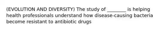 (EVOLUTION AND DIVERSITY) The study of ________ is helping health professionals understand how disease-causing bacteria become resistant to antibiotic drugs