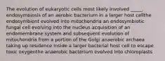 The evolution of eukaryotic cells most likely involved _____. endosymbiosis of an aerobic bacterium in a larger host cellthe endosymbiont evolved into mitochondria an endosymbiotic fungal cell evolving into the nucleus acquisition of an endomembrane system and subsequent evolution of mitochondria from a portion of the Golgi anaerobic archaea taking up residence inside a larger bacterial host cell to escape toxic oxygenthe anaerobic bacterium evolved into chloroplasts