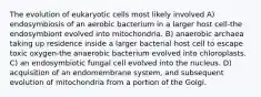 The evolution of eukaryotic cells most likely involved A) endosymbiosis of an aerobic bacterium in a larger host cell-the endosymbiont evolved into mitochondria. B) anaerobic archaea taking up residence inside a larger bacterial host cell to escape toxic oxygen-the anaerobic bacterium evolved into chloroplasts. C) an endosymbiotic fungal cell evolved into the nucleus. D) acquisition of an endomembrane system, and subsequent evolution of mitochondria from a portion of the Golgi.