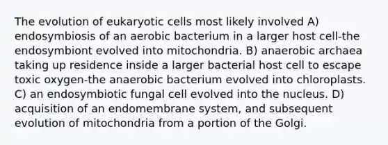 The evolution of <a href='https://www.questionai.com/knowledge/kb526cpm6R-eukaryotic-cells' class='anchor-knowledge'>eukaryotic cells</a> most likely involved A) endosymbiosis of an aerobic bacterium in a larger host cell-the endosymbiont evolved into mitochondria. B) anaerobic archaea taking up residence inside a larger bacterial host cell to escape toxic oxygen-the anaerobic bacterium evolved into chloroplasts. C) an endosymbiotic fungal cell evolved into the nucleus. D) acquisition of an endomembrane system, and subsequent evolution of mitochondria from a portion of the Golgi.