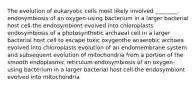 The evolution of eukaryotic cells most likely involved ________. endosymbiosis of an oxygen-using bacterium in a larger bacterial host cell-the endosymbiont evolved into chloroplasts endosymbiosis of a photosynthetic archaeal cell in a larger bacterial host cell to escape toxic oxygenthe anaerobic archaea evolved into chloroplasts evolution of an endomembrane system and subsequent evolution of mitochondria from a portion of the smooth endoplasmic reticulum endosymbiosis of an oxygen-using bacterium in a larger bacterial host cell-the endosymbiont evolved into mitochondria