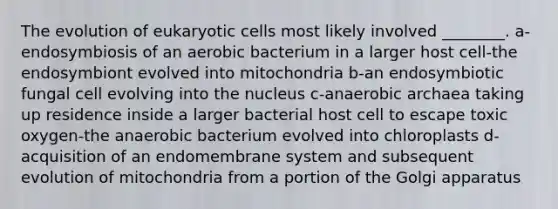 The evolution of eukaryotic cells most likely involved ________. a-endosymbiosis of an aerobic bacterium in a larger host cell-the endosymbiont evolved into mitochondria b-an endosymbiotic fungal cell evolving into the nucleus c-anaerobic archaea taking up residence inside a larger bacterial host cell to escape toxic oxygen-the anaerobic bacterium evolved into chloroplasts d-acquisition of an endomembrane system and subsequent evolution of mitochondria from a portion of the Golgi apparatus