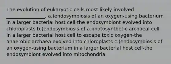 The evolution of eukaryotic cells most likely involved ________________. a.)endosymbiosis of an oxygen-using bacterium in a larger bacterial host cell-the endosymbiont evolved into chloroplasts b.)endosymbiosis of a photosynthetic archaeal cell in a larger bacterial host cell to escape toxic oxygen-the anaerobic archaea evolved into chloroplasts c.)endosymbiosis of an oxygen-using bacterium in a larger bacterial host cell-the endosymbiont evolved into mitochondria