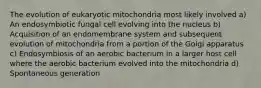 The evolution of eukaryotic mitochondria most likely involved a) An endosymbiotic fungal cell evolving into the nucleus b) Acquisition of an endomembrane system and subsequent evolution of mitochondria from a portion of the Golgi apparatus c) Endosymbiosis of an aerobic bacterium in a larger host cell where the aerobic bacterium evolved into the mitochondria d) Spontaneous generation